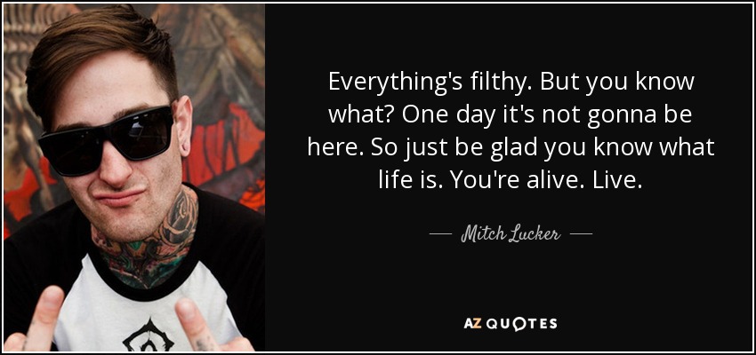 Everything's filthy. But you know what? One day it's not gonna be here. So just be glad you know what life is. You're alive. Live. - Mitch Lucker