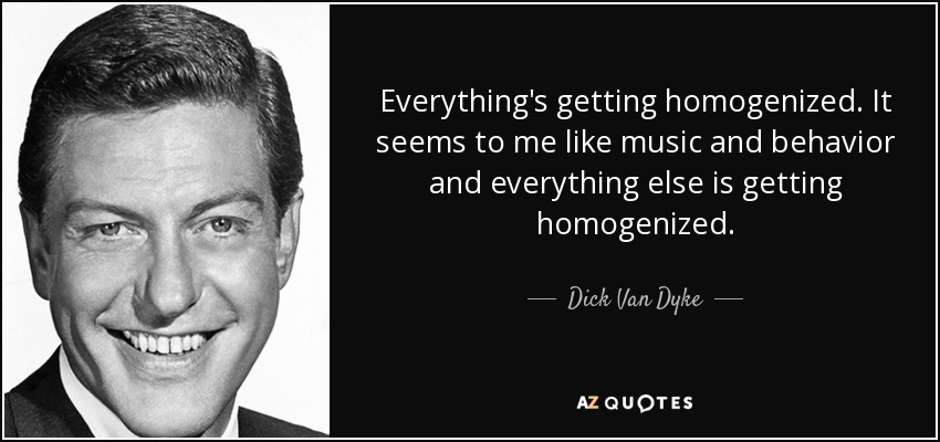 Everything's getting homogenized. It seems to me like music and behavior and everything else is getting homogenized. - Dick Van Dyke