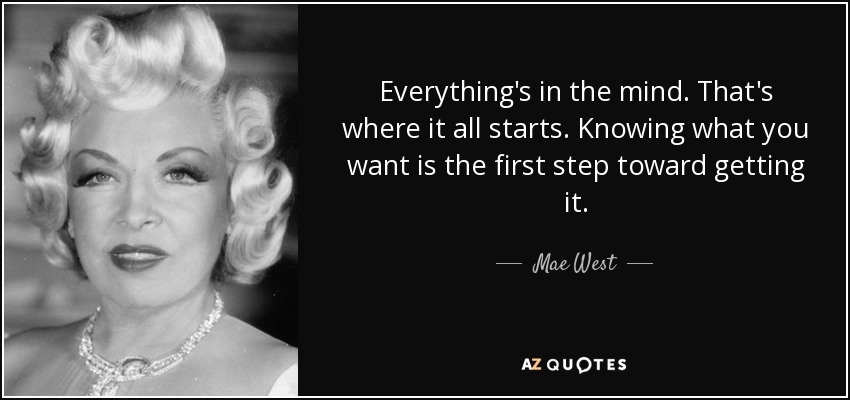 Everything's in the mind. That's where it all starts. Knowing what you want is the first step toward getting it. - Mae West