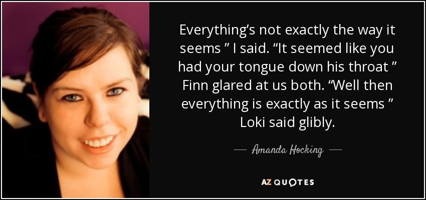Everything’s not exactly the way it seems ” I said. “It seemed like you had your tongue down his throat ” Finn glared at us both. “Well then everything is exactly as it seems ” Loki said glibly. - Amanda Hocking