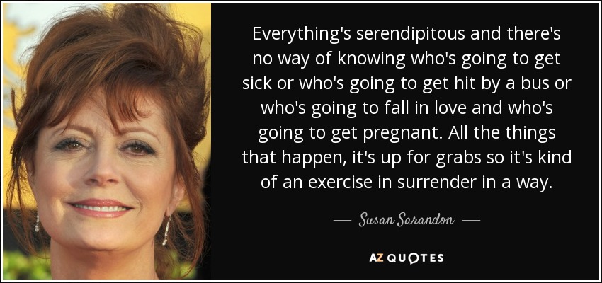 Everything's serendipitous and there's no way of knowing who's going to get sick or who's going to get hit by a bus or who's going to fall in love and who's going to get pregnant. All the things that happen, it's up for grabs so it's kind of an exercise in surrender in a way. - Susan Sarandon