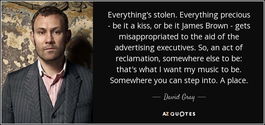 Everything's stolen. Everything precious - be it a kiss, or be it James Brown - gets misappropriated to the aid of the advertising executives. So, an act of reclamation, somewhere else to be: that's what I want my music to be. Somewhere you can step into. A place. - David Gray
