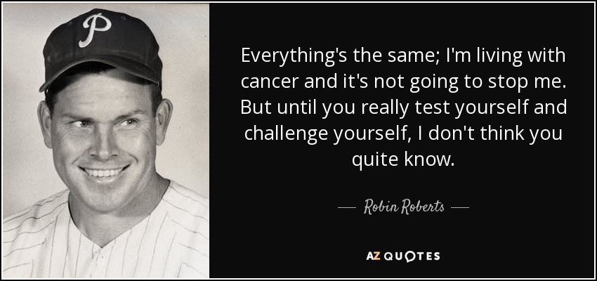 Everything's the same; I'm living with cancer and it's not going to stop me. But until you really test yourself and challenge yourself, I don't think you quite know. - Robin Roberts