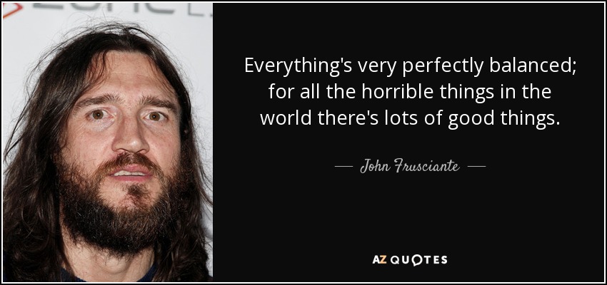 Everything's very perfectly balanced; for all the horrible things in the world there's lots of good things. - John Frusciante