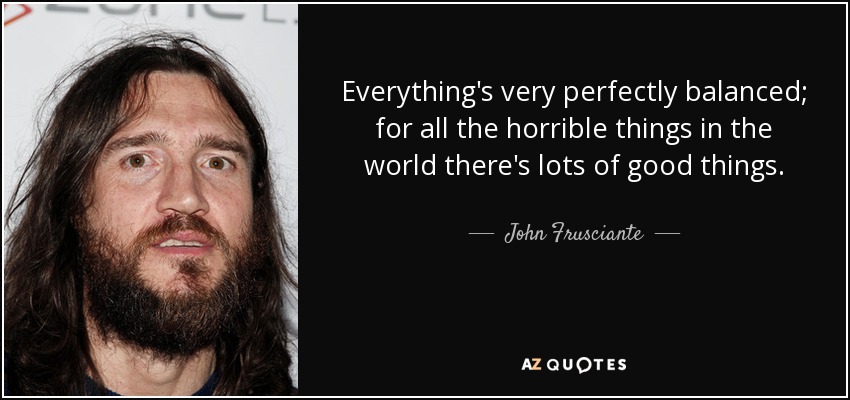Everything's very perfectly balanced; for all the horrible things in the world there's lots of good things. - John Frusciante