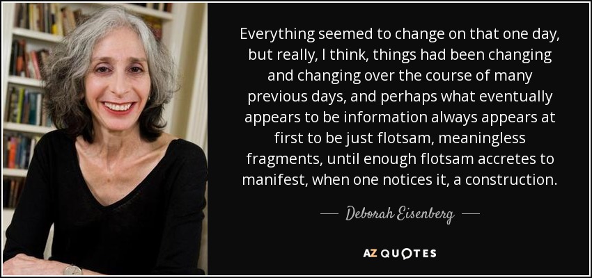 Everything seemed to change on that one day, but really, I think, things had been changing and changing over the course of many previous days, and perhaps what eventually appears to be information always appears at first to be just flotsam, meaningless fragments, until enough flotsam accretes to manifest, when one notices it, a construction. - Deborah Eisenberg