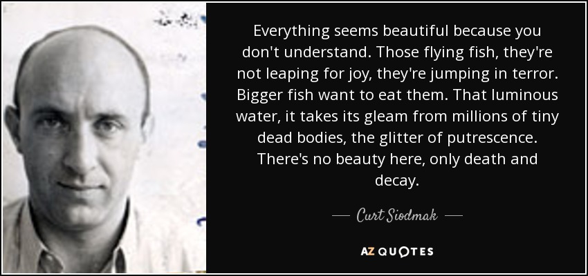 Everything seems beautiful because you don't understand. Those flying fish, they're not leaping for joy, they're jumping in terror. Bigger fish want to eat them. That luminous water, it takes its gleam from millions of tiny dead bodies, the glitter of putrescence. There's no beauty here, only death and decay. - Curt Siodmak