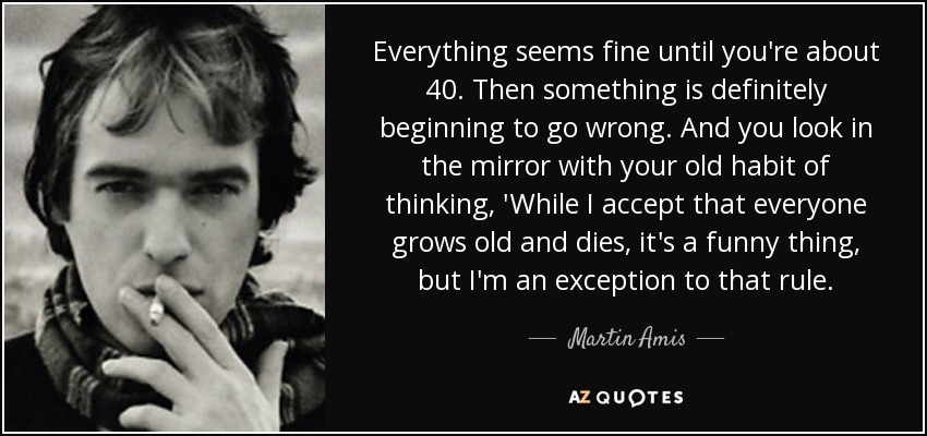 Everything seems fine until you're about 40. Then something is definitely beginning to go wrong. And you look in the mirror with your old habit of thinking, 'While I accept that everyone grows old and dies, it's a funny thing, but I'm an exception to that rule. - Martin Amis