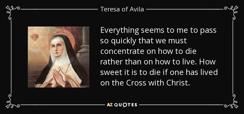 Everything seems to me to pass so quickly that we must concentrate on how to die rather than on how to live. How sweet it is to die if one has lived on the Cross with Christ. - Teresa of Avila