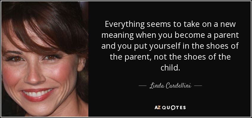 Everything seems to take on a new meaning when you become a parent and you put yourself in the shoes of the parent, not the shoes of the child. - Linda Cardellini