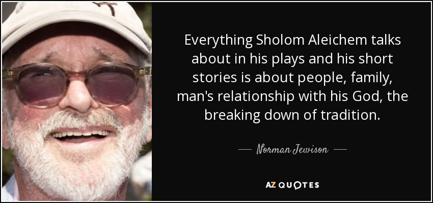 Everything Sholom Aleichem talks about in his plays and his short stories is about people, family, man's relationship with his God, the breaking down of tradition. - Norman Jewison