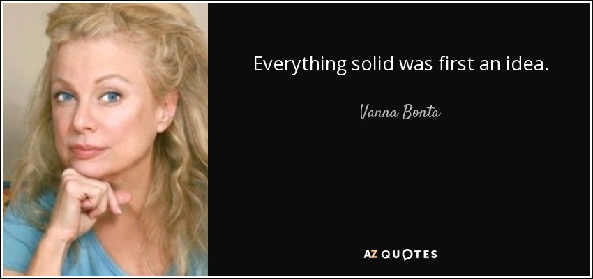 Everything solid was first an idea. - Vanna Bonta