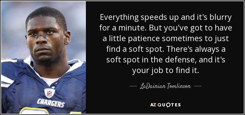 Everything speeds up and it's blurry for a minute. But you've got to have a little patience sometimes to just find a soft spot. There's always a soft spot in the defense, and it's your job to find it. - LaDainian Tomlinson