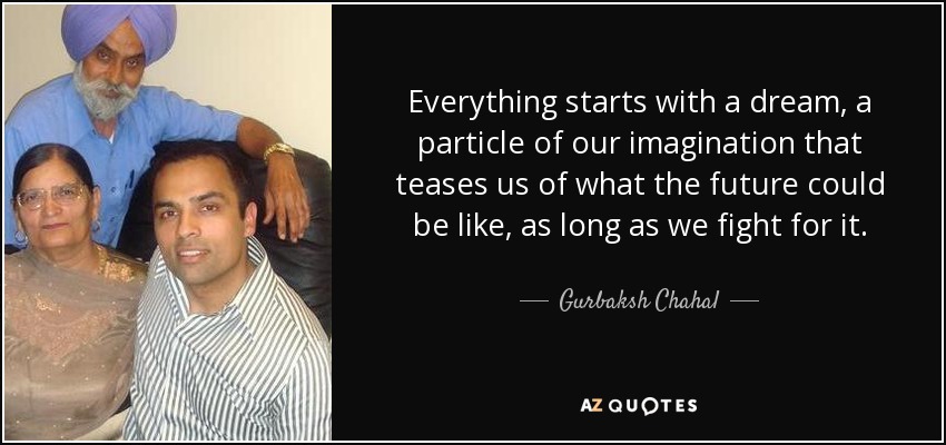Everything starts with a dream, a particle of our imagination that teases us of what the future could be like, as long as we fight for it. - Gurbaksh Chahal
