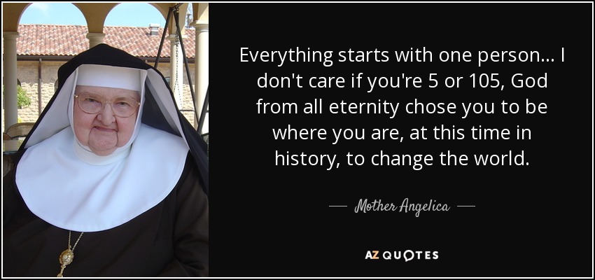 Everything starts with one person... I don't care if you're 5 or 105, God from all eternity chose you to be where you are, at this time in history, to change the world. - Mother Angelica