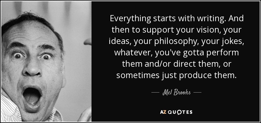 Everything starts with writing. And then to support your vision, your ideas, your philosophy, your jokes, whatever, you've gotta perform them and/or direct them, or sometimes just produce them. - Mel Brooks
