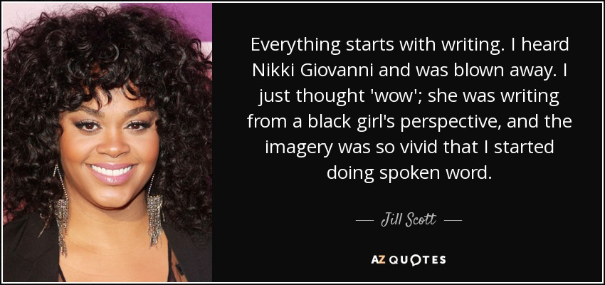 Everything starts with writing. I heard Nikki Giovanni and was blown away. I just thought 'wow'; she was writing from a black girl's perspective, and the imagery was so vivid that I started doing spoken word. - Jill Scott