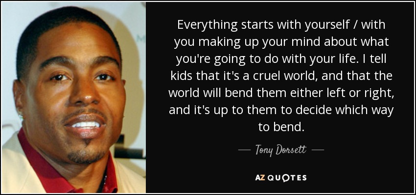 Everything starts with yourself / with you making up your mind about what you're going to do with your life. I tell kids that it's a cruel world, and that the world will bend them either left or right, and it's up to them to decide which way to bend. - Tony Dorsett