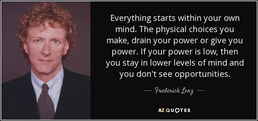 Everything starts within your own mind. The physical choices you make, drain your power or give you power. If your power is low, then you stay in lower levels of mind and you don't see opportunities. - Frederick Lenz