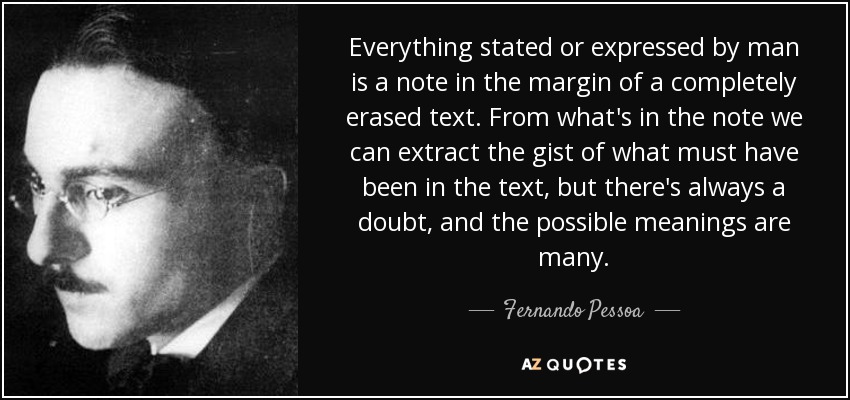 Everything stated or expressed by man is a note in the margin of a completely erased text. From what's in the note we can extract the gist of what must have been in the text, but there's always a doubt, and the possible meanings are many. - Fernando Pessoa