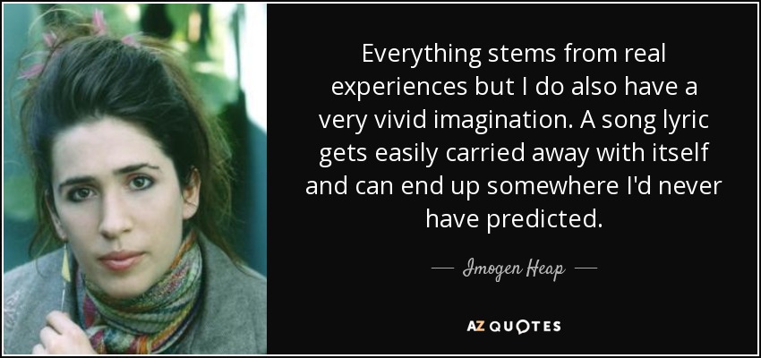 Everything stems from real experiences but I do also have a very vivid imagination. A song lyric gets easily carried away with itself and can end up somewhere I'd never have predicted. - Imogen Heap