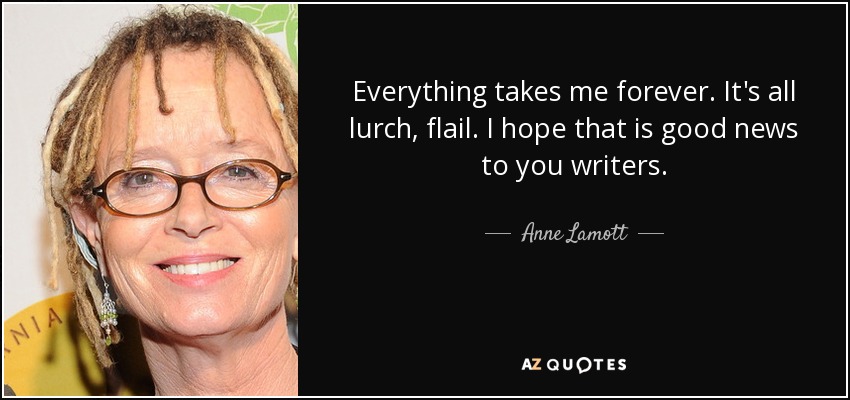Everything takes me forever. It's all lurch, flail. I hope that is good news to you writers. - Anne Lamott