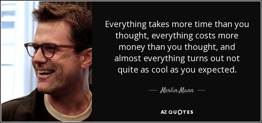 Everything takes more time than you thought, everything costs more money than you thought, and almost everything turns out not quite as cool as you expected. - Merlin Mann