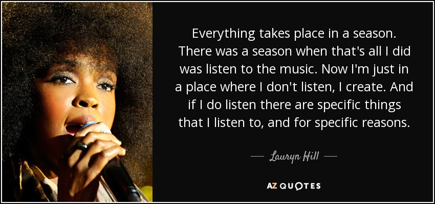 Everything takes place in a season. There was a season when that's all I did was listen to the music. Now I'm just in a place where I don't listen, I create. And if I do listen there are specific things that I listen to, and for specific reasons. - Lauryn Hill