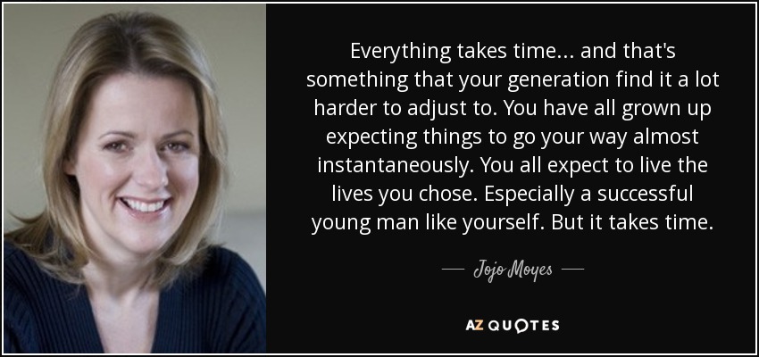 Everything takes time... and that's something that your generation find it a lot harder to adjust to. You have all grown up expecting things to go your way almost instantaneously. You all expect to live the lives you chose. Especially a successful young man like yourself. But it takes time. - Jojo Moyes
