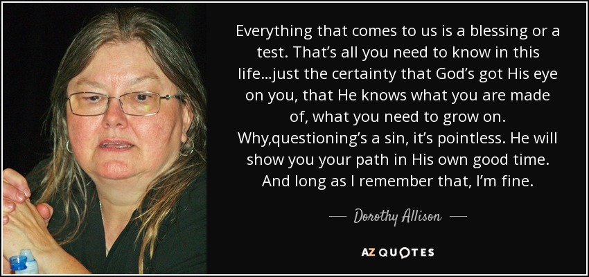 Everything that comes to us is a blessing or a test. That’s all you need to know in this life…just the certainty that God’s got His eye on you, that He knows what you are made of, what you need to grow on. Why,questioning’s a sin, it’s pointless. He will show you your path in His own good time. And long as I remember that, I’m fine. - Dorothy Allison