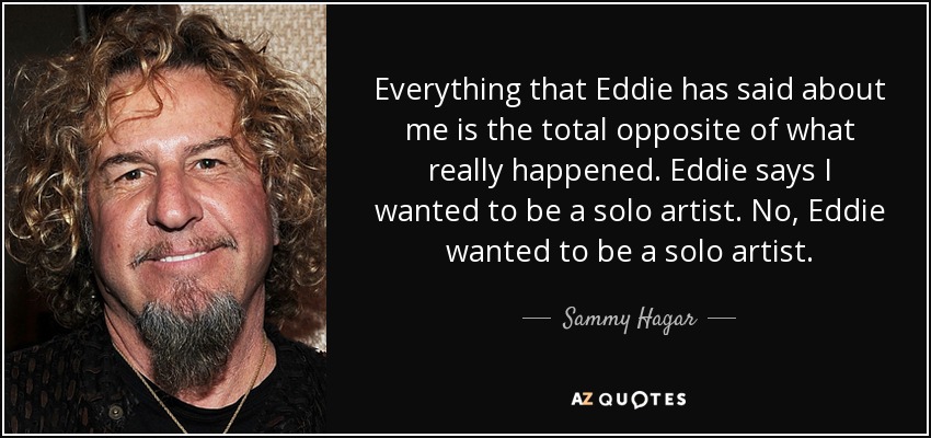 Everything that Eddie has said about me is the total opposite of what really happened. Eddie says I wanted to be a solo artist. No, Eddie wanted to be a solo artist. - Sammy Hagar