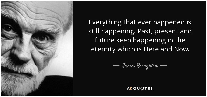 Everything that ever happened is still happening. Past, present and future keep happening in the eternity which is Here and Now. - James Broughton