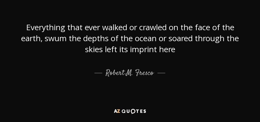 Everything that ever walked or crawled on the face of the earth, swum the depths of the ocean or soared through the skies left its imprint here - Robert M. Fresco