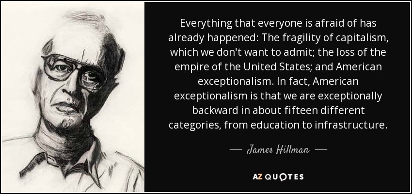 Everything that everyone is afraid of has already happened: The fragility of capitalism, which we don't want to admit; the loss of the empire of the United States; and American exceptionalism. In fact, American exceptionalism is that we are exceptionally backward in about fifteen different categories, from education to infrastructure. - James Hillman