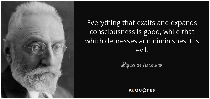 Everything that exalts and expands consciousness is good, while that which depresses and diminishes it is evil. - Miguel de Unamuno