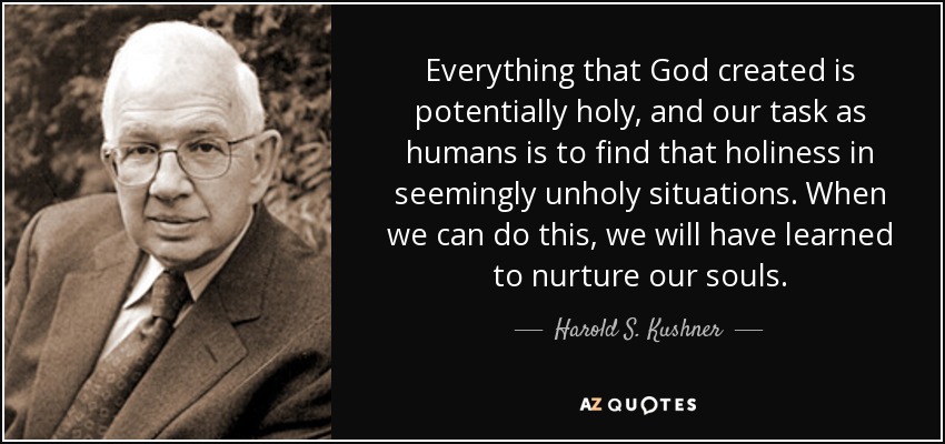Everything that God created is potentially holy, and our task as humans is to find that holiness in seemingly unholy situations. When we can do this, we will have learned to nurture our souls. - Harold S. Kushner
