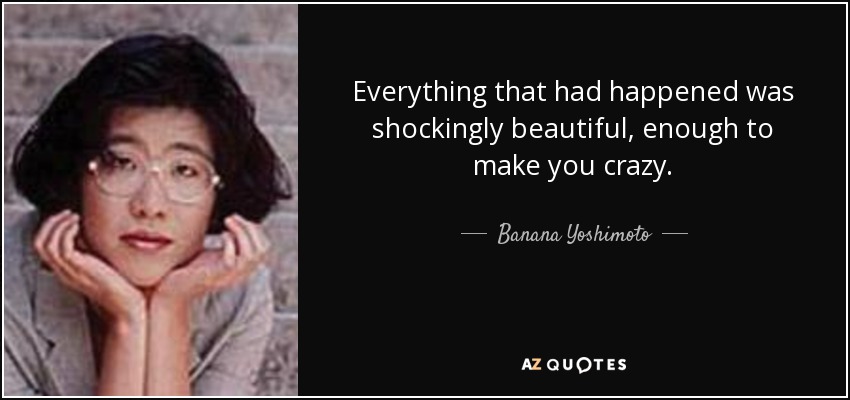 Everything that had happened was shockingly beautiful, enough to make you crazy. - Banana Yoshimoto