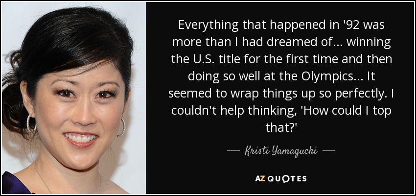 Everything that happened in '92 was more than I had dreamed of... winning the U.S. title for the first time and then doing so well at the Olympics... It seemed to wrap things up so perfectly. I couldn't help thinking, 'How could I top that?' - Kristi Yamaguchi