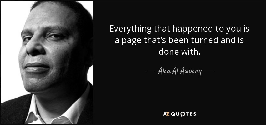 Everything that happened to you is a page that's been turned and is done with. - Alaa Al Aswany