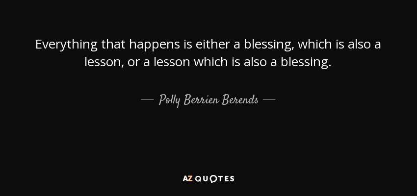 Everything that happens is either a blessing, which is also a lesson, or a lesson which is also a blessing. - Polly Berrien Berends
