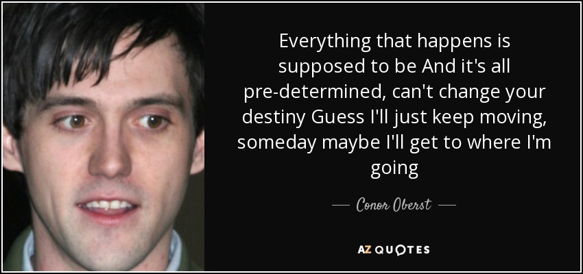 Everything that happens is supposed to be And it's all pre-determined, can't change your destiny Guess I'll just keep moving, someday maybe I'll get to where I'm going - Conor Oberst