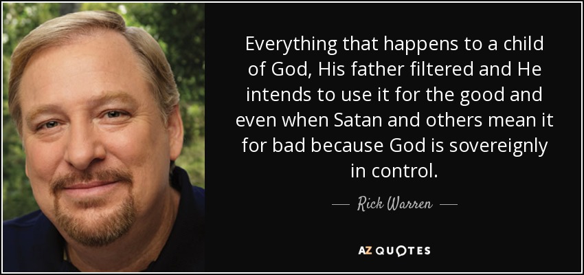 Everything that happens to a child of God, His father filtered and He intends to use it for the good and even when Satan and others mean it for bad because God is sovereignly in control. - Rick Warren