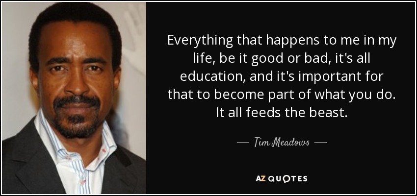 Everything that happens to me in my life, be it good or bad, it's all education, and it's important for that to become part of what you do. It all feeds the beast. - Tim Meadows