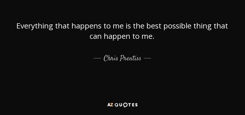 Everything that happens to me is the best possible thing that can happen to me. - Chris Prentiss
