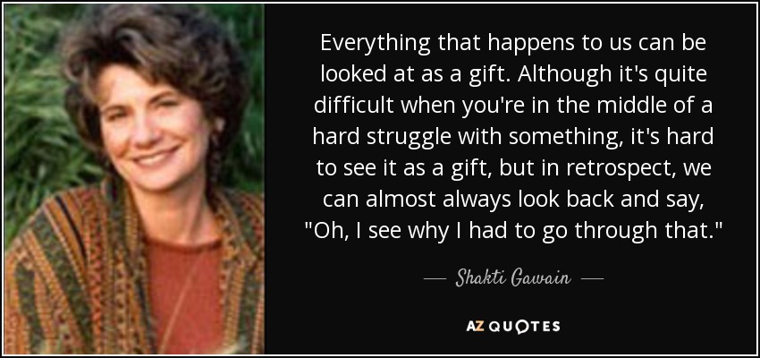 Everything that happens to us can be looked at as a gift. Although it's quite difficult when you're in the middle of a hard struggle with something, it's hard to see it as a gift, but in retrospect, we can almost always look back and say, 