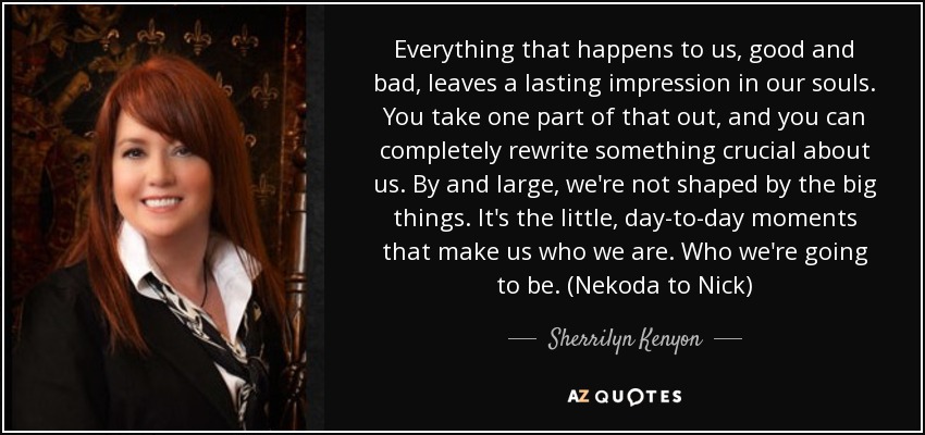 Everything that happens to us, good and bad, leaves a lasting impression in our souls. You take one part of that out, and you can completely rewrite something crucial about us. By and large, we're not shaped by the big things. It's the little, day-to-day moments that make us who we are. Who we're going to be. (Nekoda to Nick) - Sherrilyn Kenyon