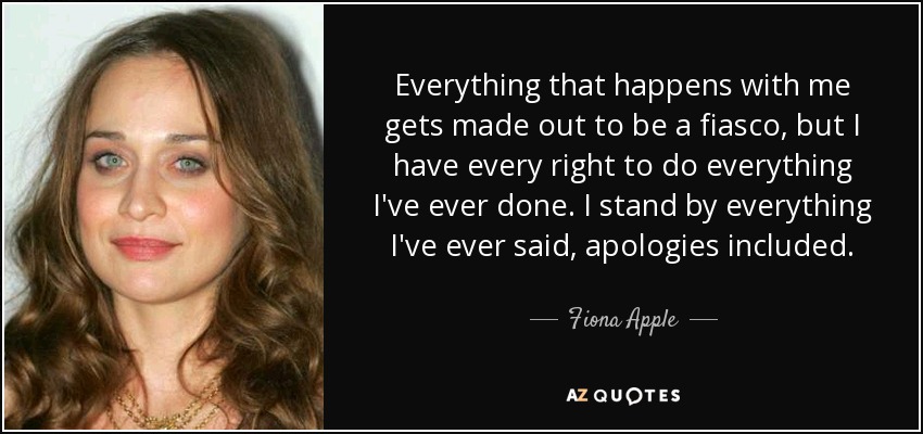 Everything that happens with me gets made out to be a fiasco, but I have every right to do everything I've ever done. I stand by everything I've ever said, apologies included. - Fiona Apple