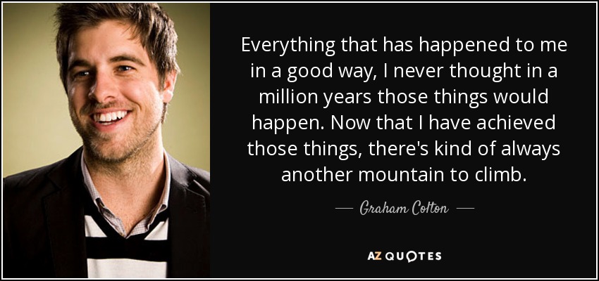Everything that has happened to me in a good way, I never thought in a million years those things would happen. Now that I have achieved those things, there's kind of always another mountain to climb. - Graham Colton