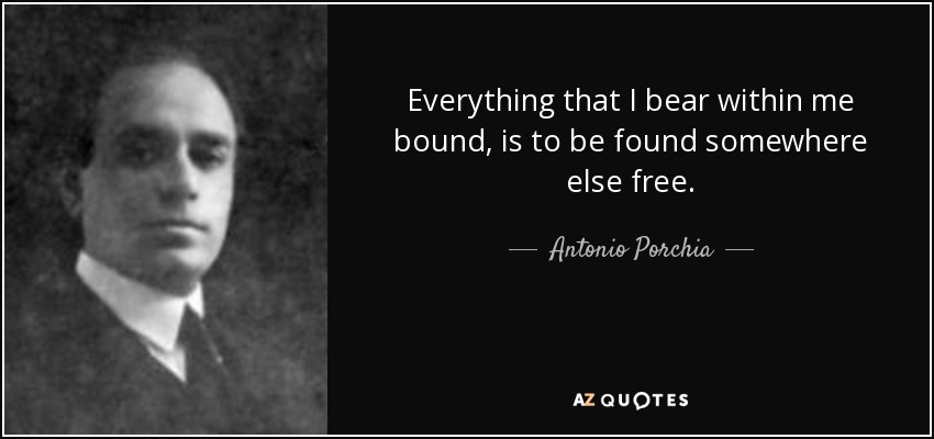 Everything that I bear within me bound, is to be found somewhere else free. - Antonio Porchia
