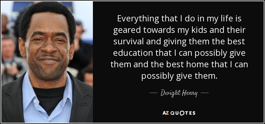 Everything that I do in my life is geared towards my kids and their survival and giving them the best education that I can possibly give them and the best home that I can possibly give them. - Dwight Henry